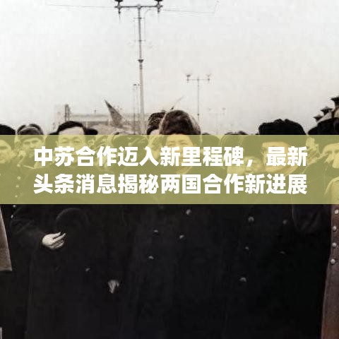 中苏合作迈入新里程碑，最新头条消息揭秘两国合作新进展！
