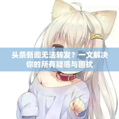 头条新闻无法转发？一文解决你的所有疑惑与困扰