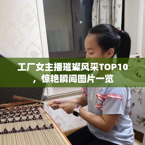 工厂女主播璀璨风采TOP10，惊艳瞬间图片一览