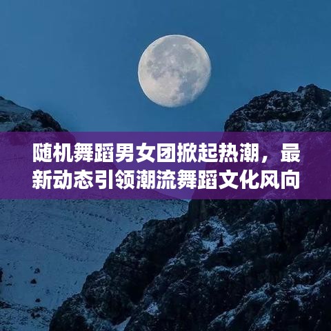 随机舞蹈男女团掀起热潮，最新动态引领潮流舞蹈文化风向