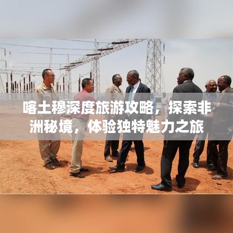 喀土穆深度旅游攻略，探索非洲秘境，体验独特魅力之旅