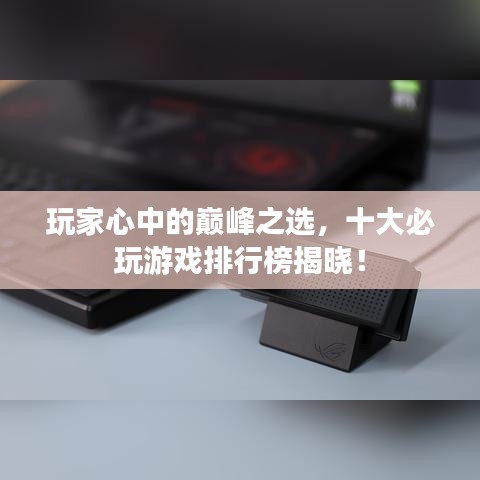 玩家心中的巅峰之选，十大必玩游戏排行榜揭晓！