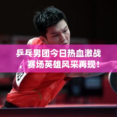 乒乓男团今日热血激战，赛场英雄风采再现！