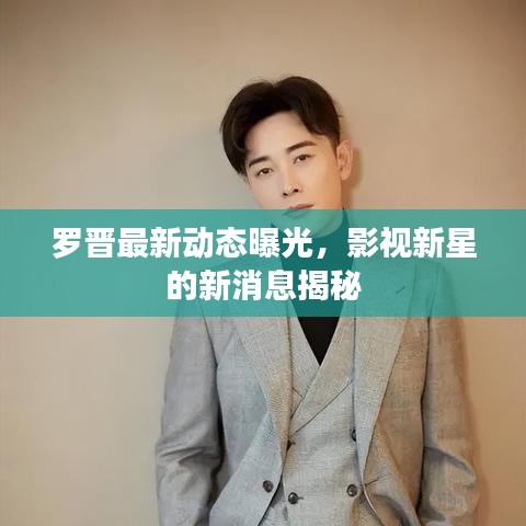 罗晋最新动态曝光，影视新星的新消息揭秘