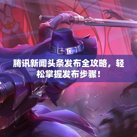 腾讯新闻头条发布全攻略，轻松掌握发布步骤！