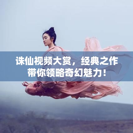 诛仙视频大赏,经典之作带你领略奇幻魅力!