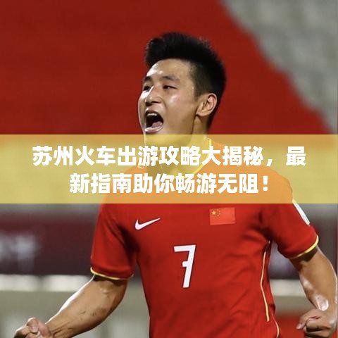 苏州火车出游攻略大揭秘，最新指南助你畅游无阻！