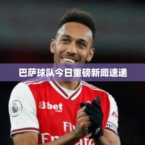 巴萨球队今日重磅新闻速递