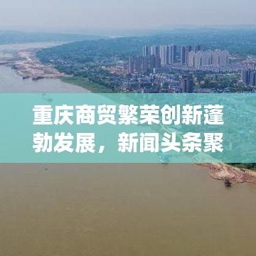 重庆商贸繁荣创新蓬勃发展,新闻头条聚焦贸易活动