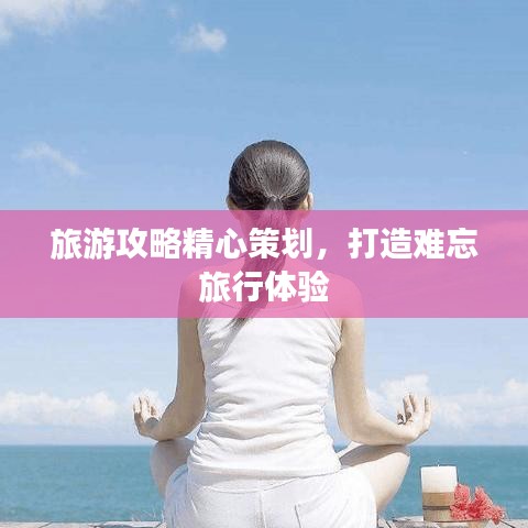 旅游攻略精心策划，打造难忘旅行体验