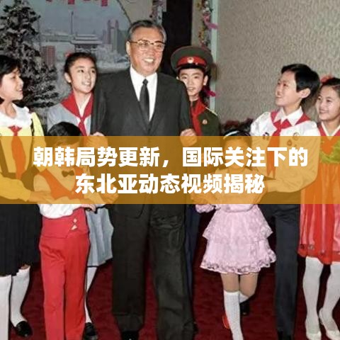 朝韩局势更新，国际关注下的东北亚动态视频揭秘