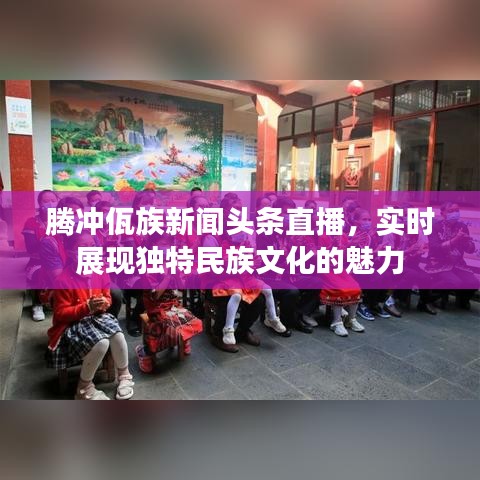 腾冲佤族新闻头条直播，实时展现独特民族文化的魅力