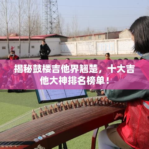 揭秘鼓楼吉他界翘楚，十大吉他大神排名榜单！