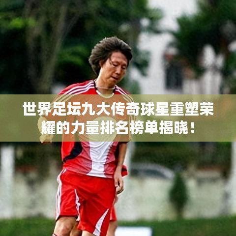 世界足坛九大传奇球星重塑荣耀的力量排名榜单揭晓！
