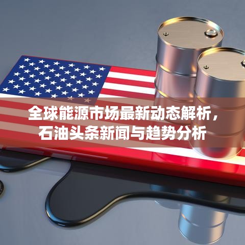 全球能源市场最新动态解析，石油头条新闻与趋势分析