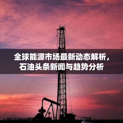 全球能源市场最新动态解析,石油头条新闻与趋势分析