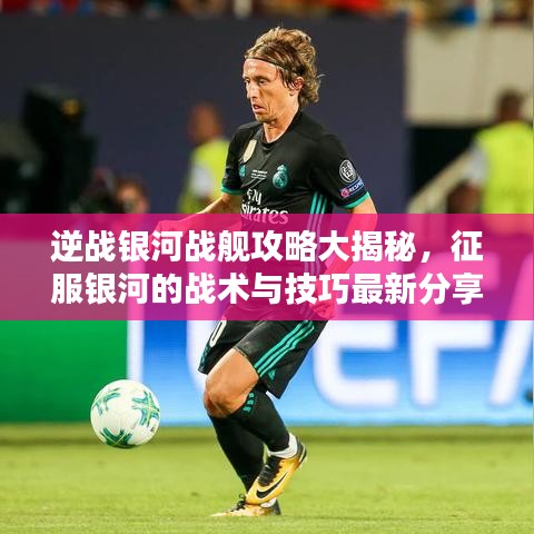 逆战银河战舰攻略大揭秘，征服银河的战术与技巧最新分享