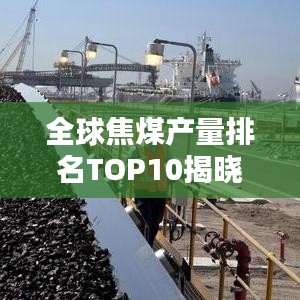全球焦煤产量排名TOP10揭晓，探秘焦煤产业巨头背后的秘密
