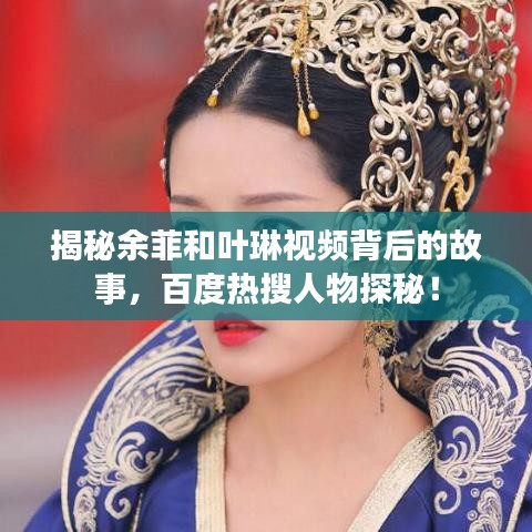 揭秘余菲和叶琳视频背后的故事，百度热搜人物探秘！