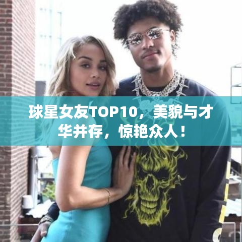 球星女友TOP10，美貌与才华并存，惊艳众人！