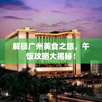 解锁广州美食之旅，午饭攻略大揭秘！