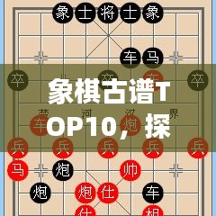 象棋古谱TOP10，探寻千年智慧结晶，经典战术一览无遗