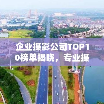 企业摄影公司TOP10榜单揭晓，专业摄影实力的巅峰对决