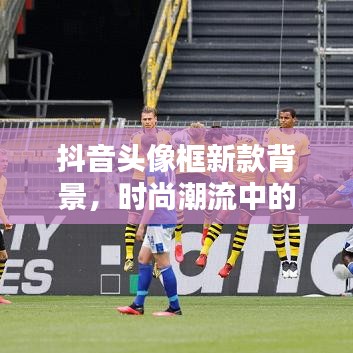 抖音头像框新款背景，时尚潮流中的独特印记，引领潮流风向标！