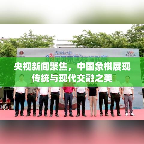 央视新闻聚焦，中国象棋展现传统与现代交融之美