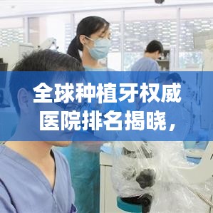 全球种植牙权威医院排名揭晓，顶级牙科医疗机构榜单大揭秘！