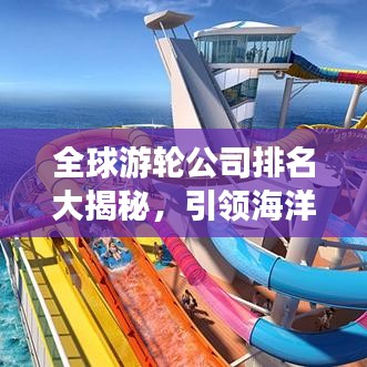 全球游轮公司排名大揭秘，引领海洋探索之旅的领航者