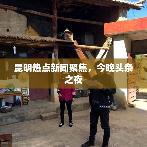 昆明热点新闻聚焦,今晚头条之夜