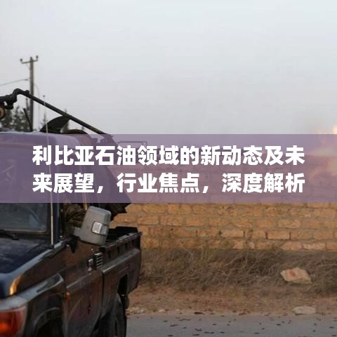 利比亚石油领域的新动态及未来展望,行业焦点,深度解析!