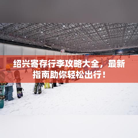 绍兴寄存行李攻略大全，最新指南助你轻松出行！