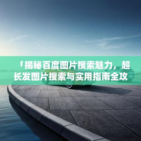 「揭秘百度图片搜索魅力，超长发图片搜索与实用指南全攻略」