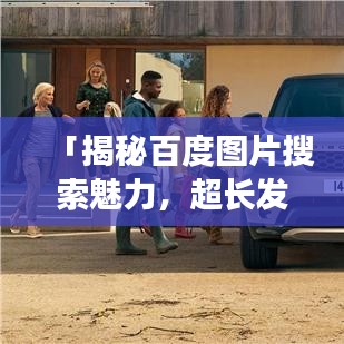 「揭秘百度图片搜索魅力,超长发图片搜索与实用指南全攻略」