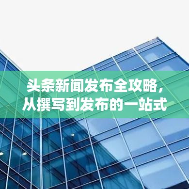 头条新闻发布全攻略，从撰写到发布的一站式指南！