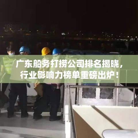 广东船务打捞公司排名揭晓，行业影响力榜单重磅出炉！