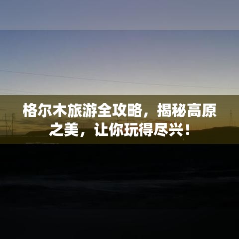 格尔木旅游全攻略,揭秘高原之美,让你玩得尽兴!
