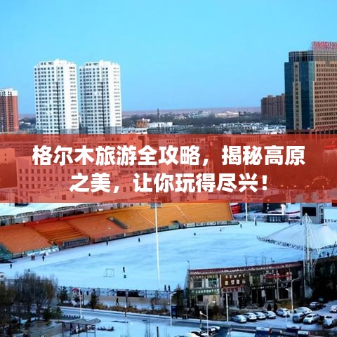 格尔木旅游全攻略,揭秘高原之美,让你玩得尽兴!