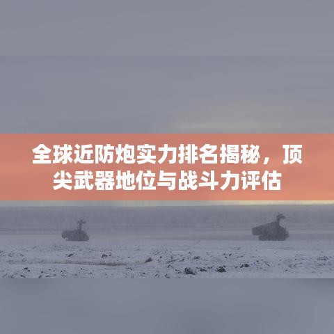 全球近防炮实力排名揭秘，顶尖武器地位与战斗力评估