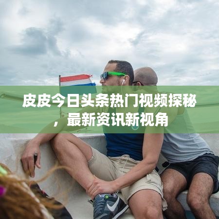 皮皮今日头条热门视频探秘，最新资讯新视角