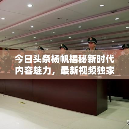 今日头条杨帆揭秘新时代内容魅力，最新视频独家呈现！