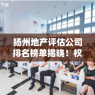扬州地产评估公司排名榜单揭晓！权威评估公司排名大解密！