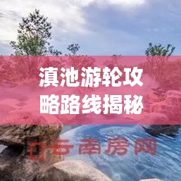 滇池游轮攻略路线揭秘，最新攻略与实用指南全掌握