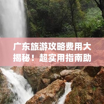 广东旅游攻略费用大揭秘！超实用指南助你轻松出行！