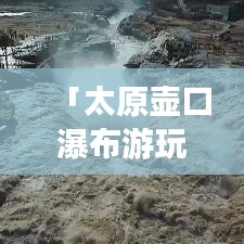 「太原壶口瀑布游玩指南，带你领略壮美瀑布风光！」