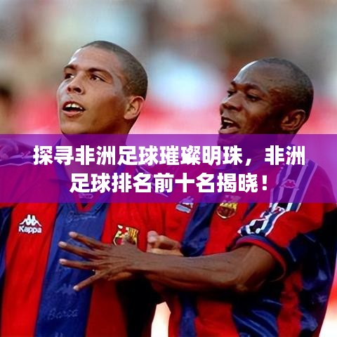探寻非洲足球璀璨明珠,非洲足球排名前十名揭晓!