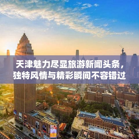 天津魅力尽显旅游新闻头条，独特风情与精彩瞬间不容错过