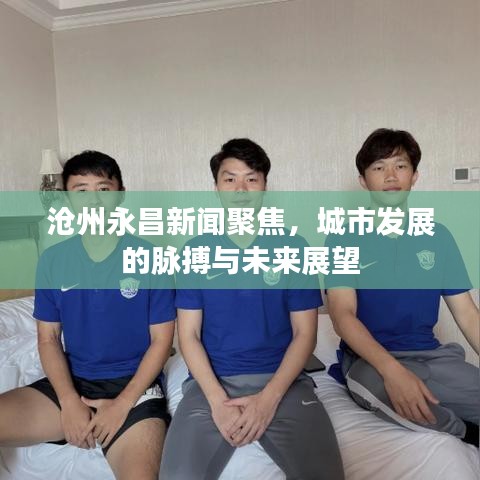 沧州永昌新闻聚焦，城市发展的脉搏与未来展望